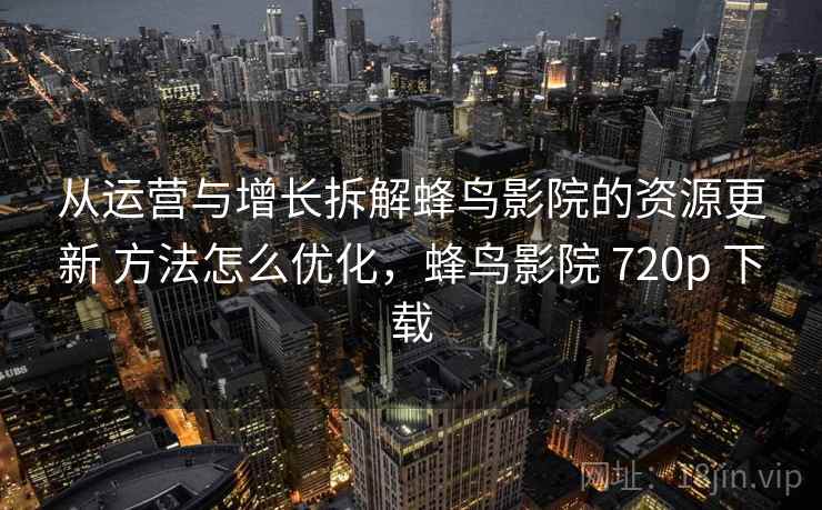 从运营与增长拆解蜂鸟影院的资源更新 方法怎么优化，蜂鸟影院 720p 下载