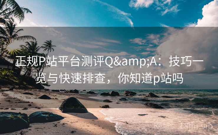 正规P站平台测评Q&A：技巧一览与快速排查，你知道p站吗