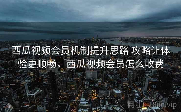 西瓜视频会员机制提升思路 攻略让体验更顺畅，西瓜视频会员怎么收费