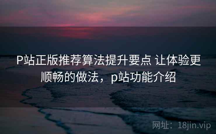 P站正版推荐算法提升要点 让体验更顺畅的做法，p站功能介绍