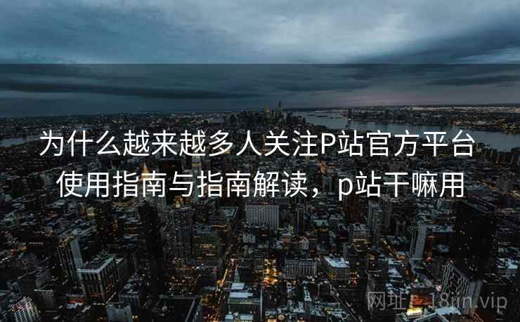 为什么越来越多人关注P站官方平台 使用指南与指南解读，p站干嘛用