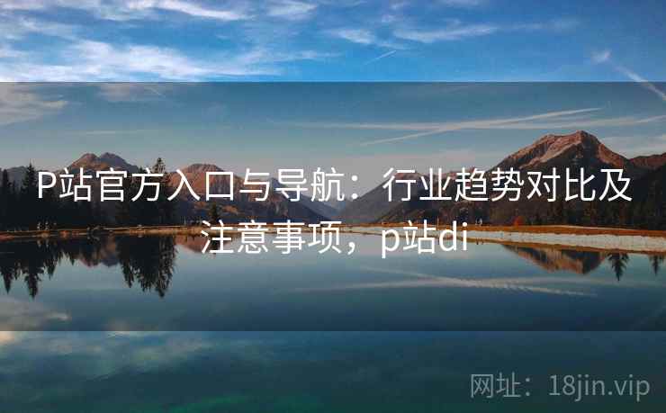 P站官方入口与导航:行业趋势对比及注意事项,p站di P站官方入口与导航:行业趋势对比及注意事项,p站di