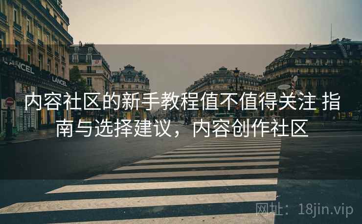 内容社区的新手教程值不值得关注 指南与选择建议,内容创作社区 内容社区的新手教程值不值得关注 指南与选择建议,内容创作社区