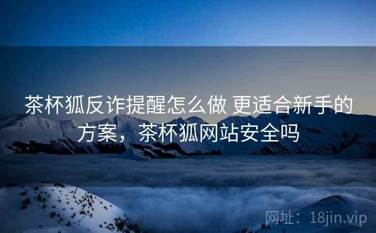 茶杯狐反诈提醒怎么做 更适合新手的方案,茶杯狐网站安全吗 茶杯狐反诈提醒怎么做 更适合新手的方案,茶杯狐网站安全吗