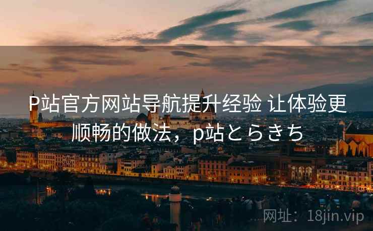P站官方网站导航提升经验 让体验更顺畅的做法,p站とらきち P站官方网站导航提升经验 让体验更顺畅的做法,p站とらきち