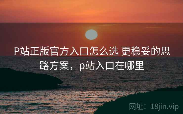 P站正版官方入口怎么选 更稳妥的思路方案,p站入口在哪里 P站正版官方入口怎么选 更稳妥的思路方案,p站入口在哪里