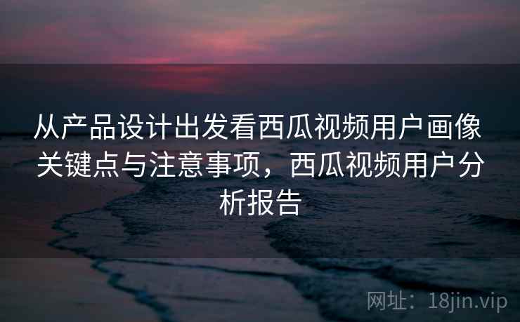 从产品设计出发看西瓜视频用户画像 关键点与注意事项，西瓜视频用户分析报告