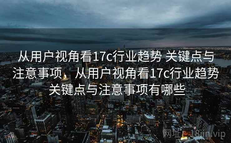 从用户视角看17c行业趋势 关键点与注意事项,从用户视角看17c行业趋势 关键点与注意事项有哪些 从用户视角看17c行业趋势 关键点与注意事项,从用户视角看17c行业趋势 关键点与注意事项有哪些