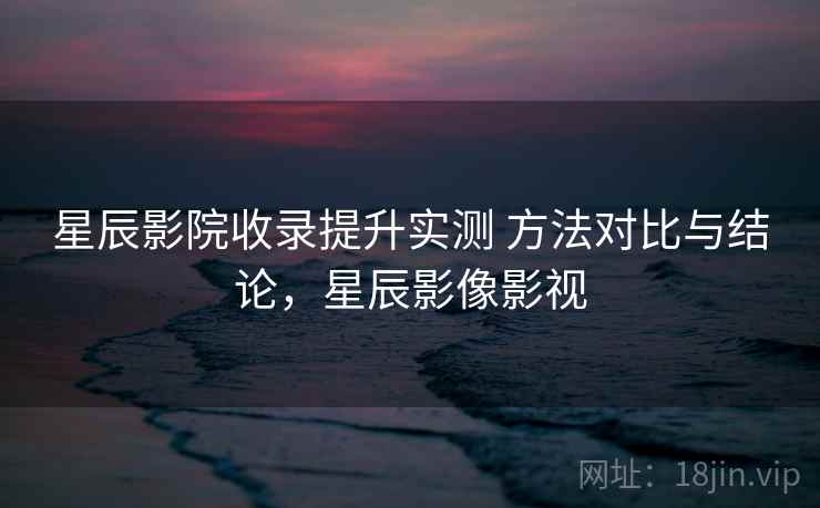 星辰影院收录提升实测 方法对比与结论,星辰影像影视 星辰影院收录提升实测 方法对比与结论,星辰影像影视