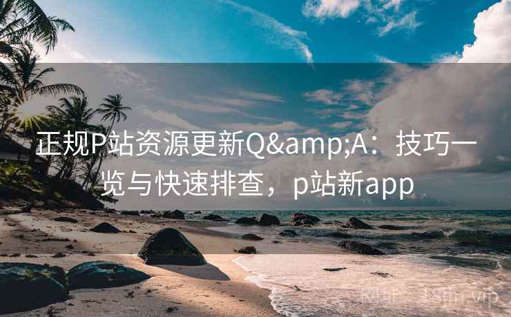正规P站资源更新Q&A:技巧一览与快速排查,p站新app 正规P站资源更新Q&A:技巧一览与快速排查,p站新app