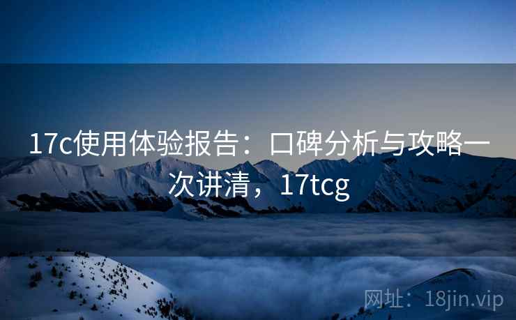 17c使用体验报告:口碑分析与攻略一次讲清,17tcg 17c使用体验报告:口碑分析与攻略一次讲清,17tcg