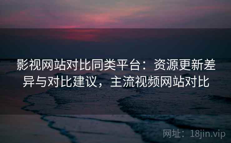 影视网站对比同类平台:资源更新差异与对比建议,主流视频网站对比 影视网站对比同类平台:资源更新差异与对比建议,主流视频网站对比