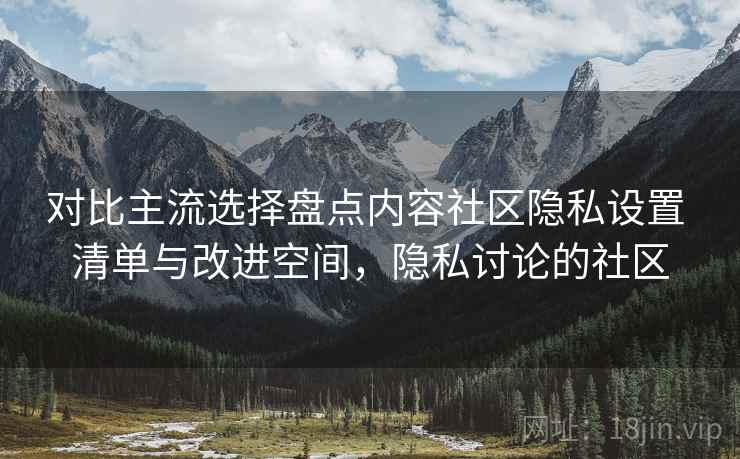 对比主流选择盘点内容社区隐私设置 清单与改进空间,隐私讨论的社区 对比主流选择盘点内容社区隐私设置 清单与改进空间,隐私讨论的社区