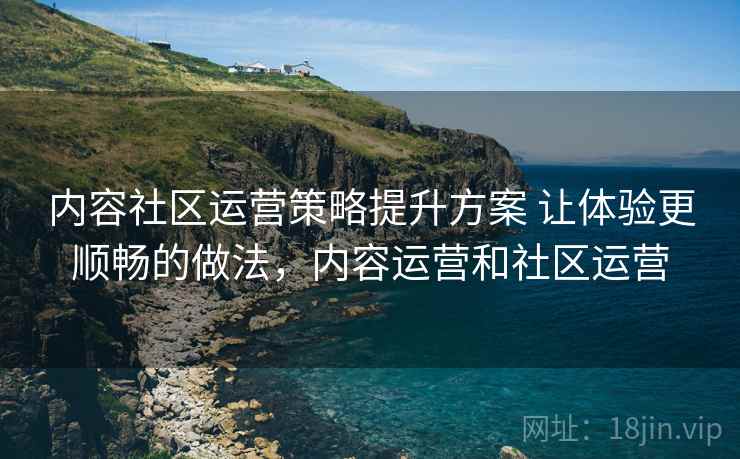 内容社区运营策略提升方案 让体验更顺畅的做法,内容运营和社区运营 内容社区运营策略提升方案 让体验更顺畅的做法,内容运营和社区运营