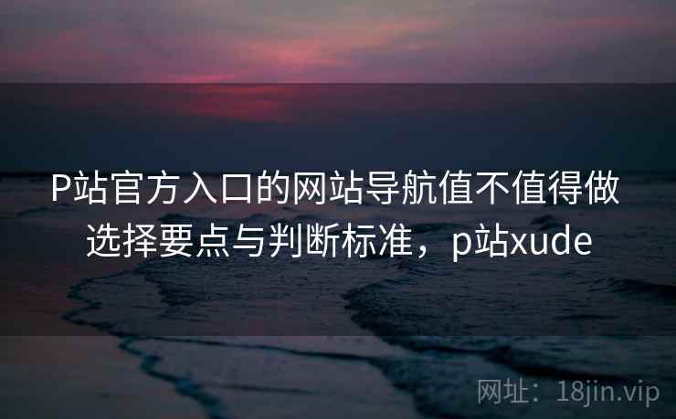 P站官方入口的网站导航值不值得做 选择要点与判断标准,p站xude P站官方入口的网站导航值不值得做 选择要点与判断标准,p站xude