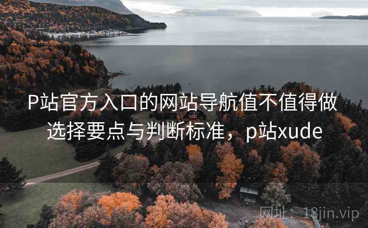 P站官方入口的网站导航值不值得做 选择要点与判断标准,p站xude P站官方入口的网站导航值不值得做 选择要点与判断标准,p站xude