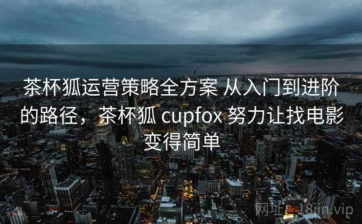 茶杯狐运营策略全方案 从入门到进阶的路径,茶杯狐 cupfox 努力让找电影变得简单 茶杯狐运营策略全方案 从入门到进阶的路径,茶杯狐 cupfox 努力让找电影变得简单