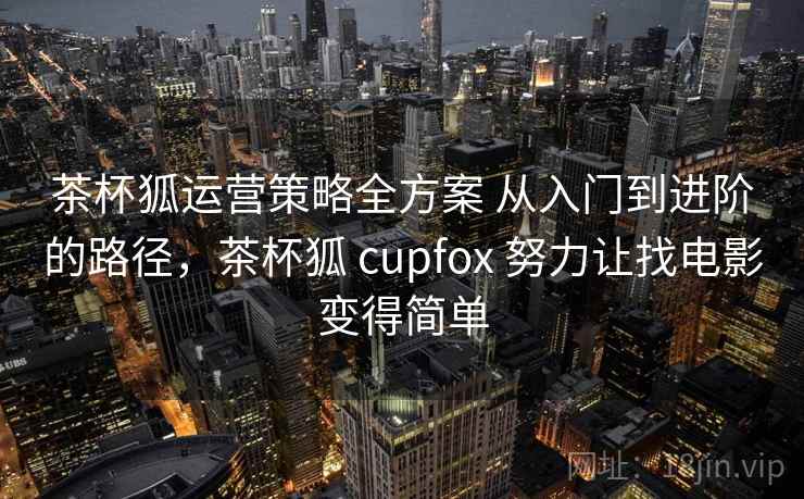 茶杯狐运营策略全方案 从入门到进阶的路径,茶杯狐 cupfox 努力让找电影变得简单 茶杯狐运营策略全方案 从入门到进阶的路径,茶杯狐 cupfox 努力让找电影变得简单
