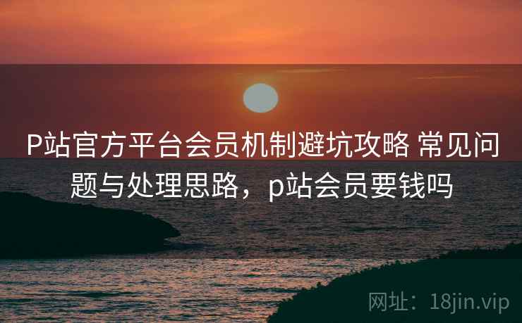 P站官方平台会员机制避坑攻略 常见问题与处理思路,p站会员要钱吗 P站官方平台会员机制避坑攻略 常见问题与处理思路,p站会员要钱吗