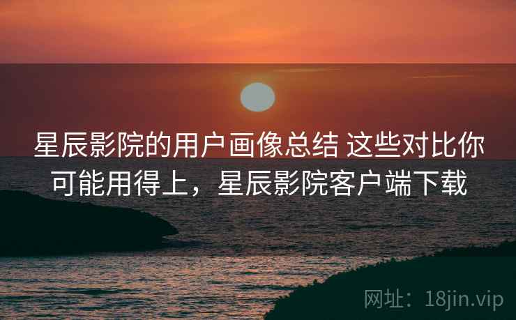 星辰影院的用户画像总结 这些对比你可能用得上,星辰影院客户端下载 星辰影院的用户画像总结 这些对比你可能用得上,星辰影院客户端下载