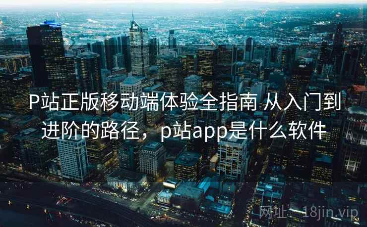 P站正版移动端体验全指南 从入门到进阶的路径,p站app是什么软件 P站正版移动端体验全指南 从入门到进阶的路径,p站app是什么软件