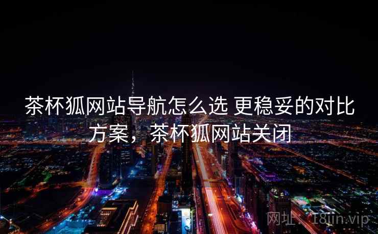 茶杯狐网站导航怎么选 更稳妥的对比方案,茶杯狐网站关闭 茶杯狐网站导航怎么选 更稳妥的对比方案,茶杯狐网站关闭