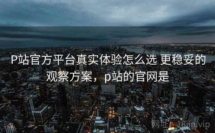 P站官方平台真实体验怎么选 更稳妥的观察方案,p站的官网是 P站官方平台真实体验怎么选 更稳妥的观察方案,p站的官网是