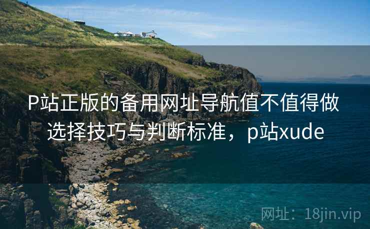 P站正版的备用网址导航值不值得做 选择技巧与判断标准,p站xude P站正版的备用网址导航值不值得做 选择技巧与判断标准,p站xude