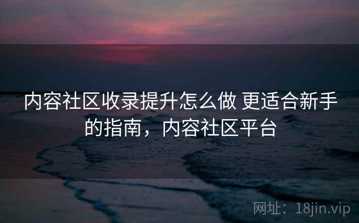 内容社区收录提升怎么做 更适合新手的指南，内容社区平台