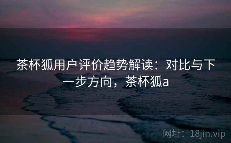 茶杯狐用户评价趋势解读：对比与下一步方向，茶杯狐a