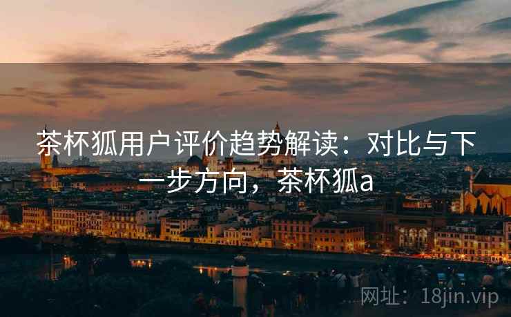 茶杯狐用户评价趋势解读：对比与下一步方向，茶杯狐a