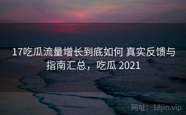 17吃瓜流量增长到底如何 真实反馈与指南汇总，吃瓜 2021