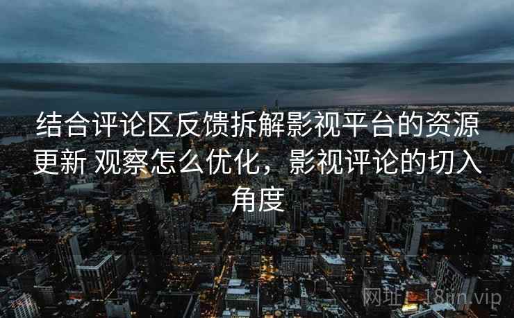 结合评论区反馈拆解影视平台的资源更新 观察怎么优化，影视评论的切入角度