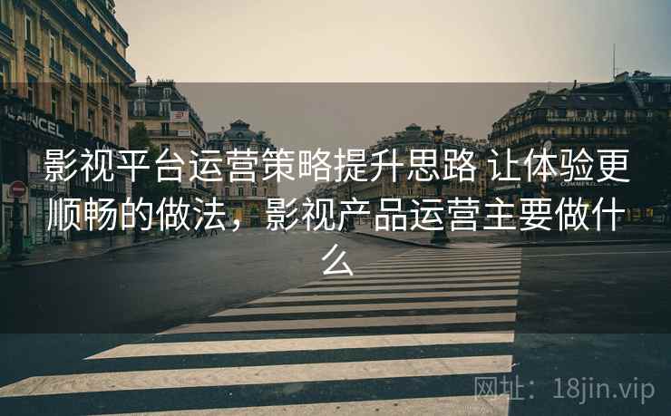 影视平台运营策略提升思路 让体验更顺畅的做法，影视产品运营主要做什么