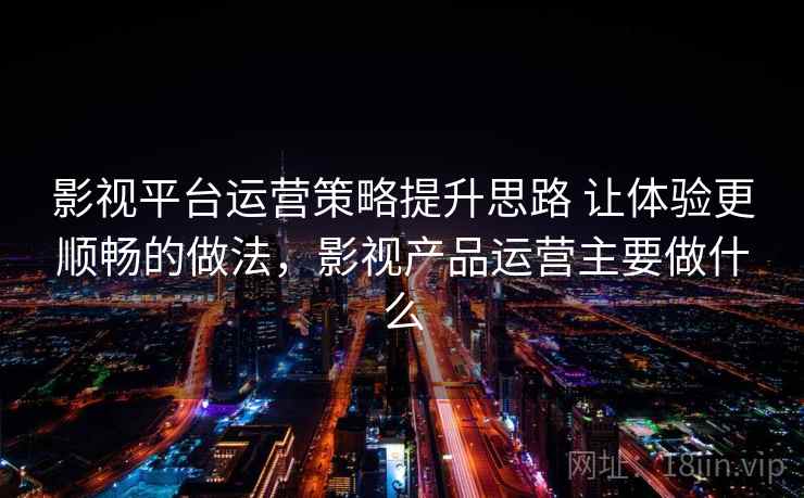 影视平台运营策略提升思路 让体验更顺畅的做法，影视产品运营主要做什么