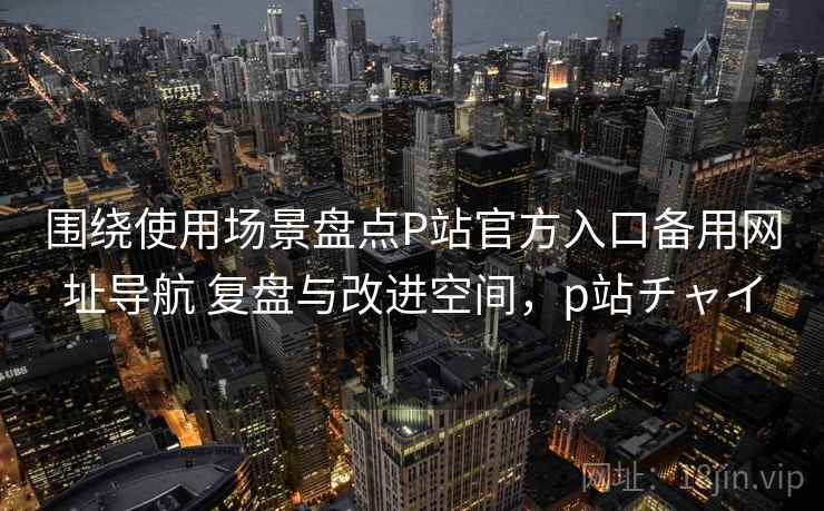 围绕使用场景盘点P站官方入口备用网址导航 复盘与改进空间，p站チャイ