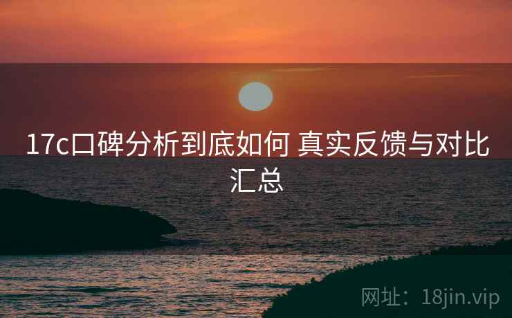 17c口碑分析到底如何 真实反馈与对比汇总