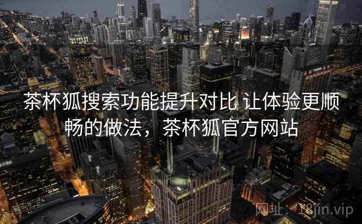 茶杯狐搜索功能提升对比 让体验更顺畅的做法，茶杯狐官方网站
