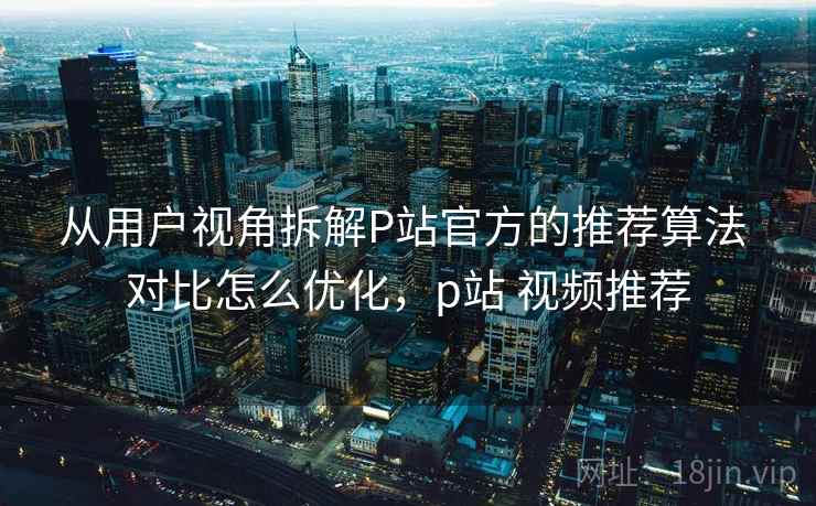 从用户视角拆解P站官方的推荐算法 对比怎么优化，p站 视频推荐