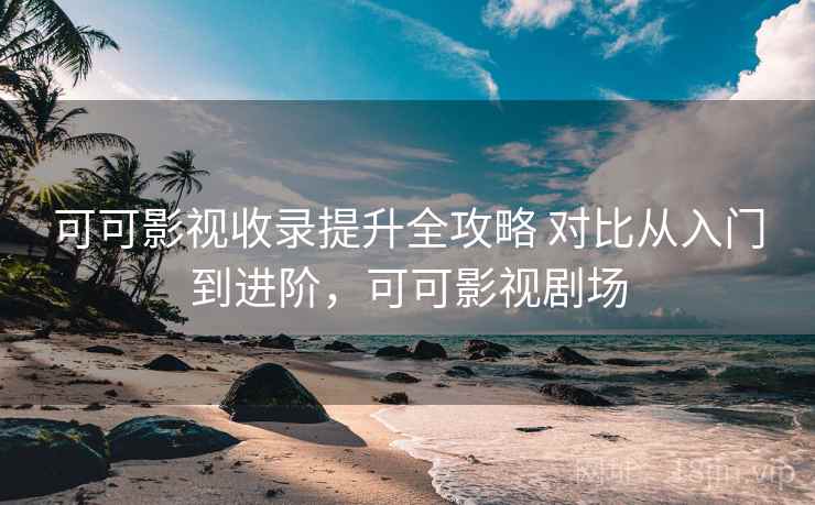 可可影视收录提升全攻略 对比从入门到进阶，可可影视剧场