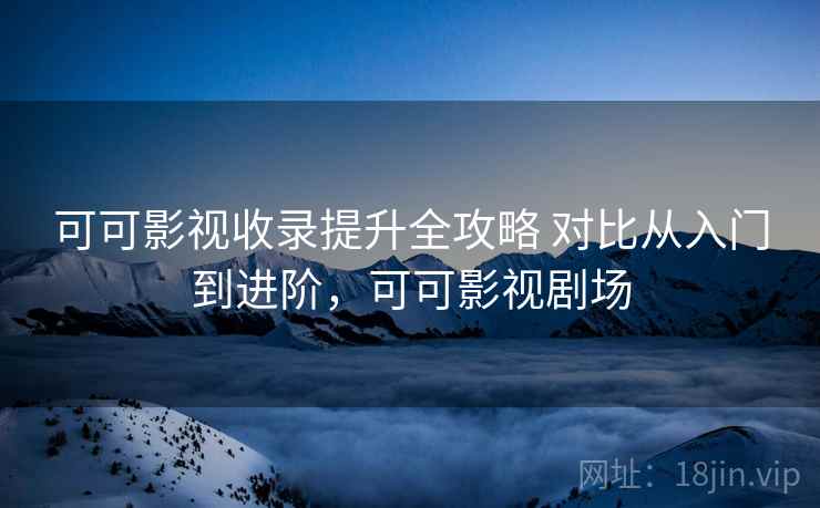 可可影视收录提升全攻略 对比从入门到进阶，可可影视剧场