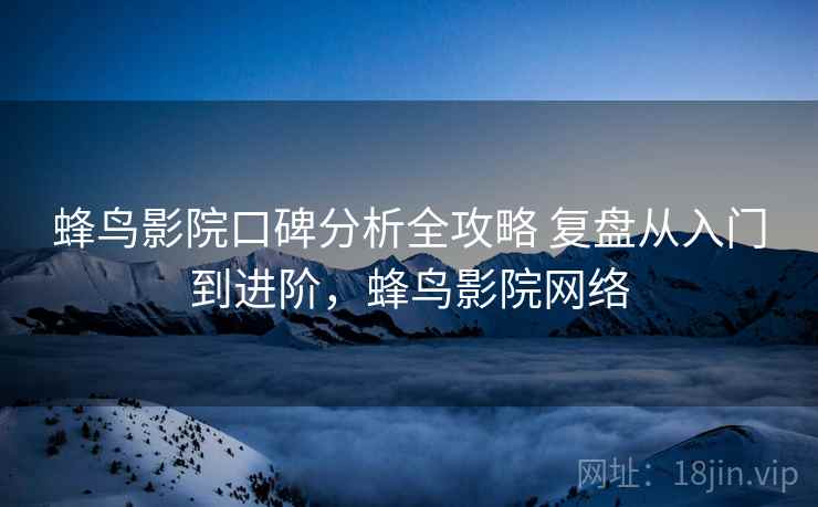 蜂鸟影院口碑分析全攻略 复盘从入门到进阶，蜂鸟影院网络