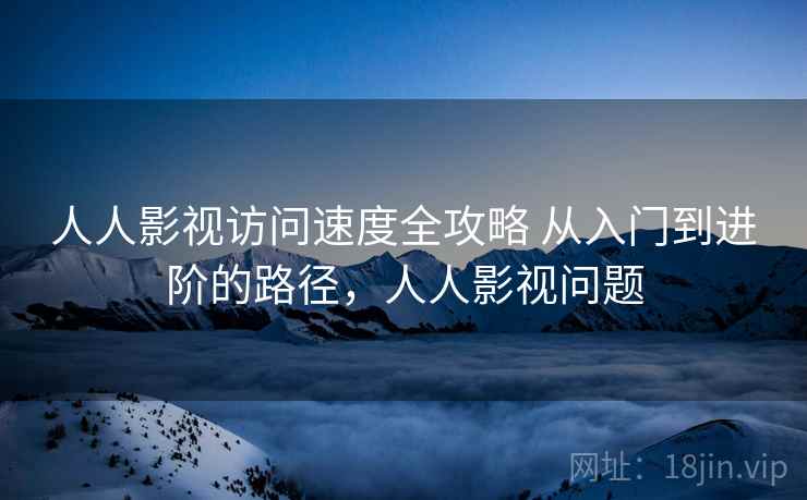 人人影视访问速度全攻略 从入门到进阶的路径，人人影视问题