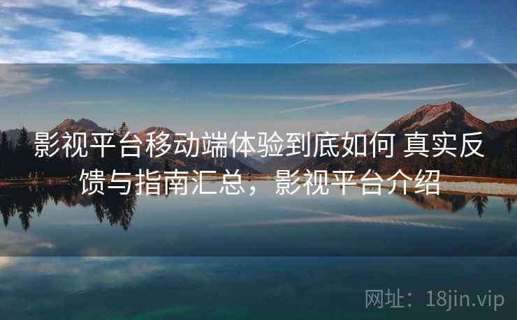 影视平台移动端体验到底如何 真实反馈与指南汇总，影视平台介绍