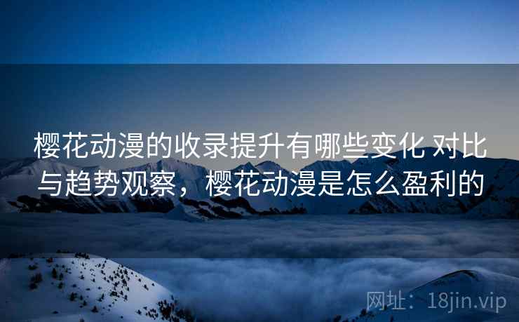 樱花动漫的收录提升有哪些变化 对比与趋势观察，樱花动漫是怎么盈利的