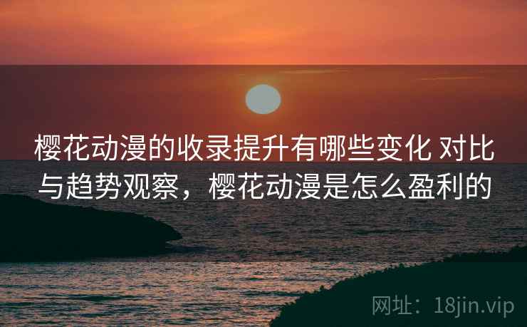 樱花动漫的收录提升有哪些变化 对比与趋势观察，樱花动漫是怎么盈利的