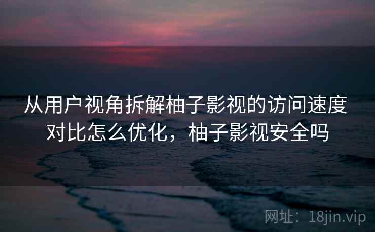 从用户视角拆解柚子影视的访问速度 对比怎么优化，柚子影视安全吗