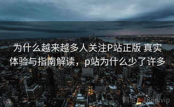 为什么越来越多人关注P站正版 真实体验与指南解读，p站为什么少了许多