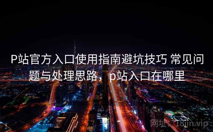 P站官方入口使用指南避坑技巧 常见问题与处理思路，p站入口在哪里
