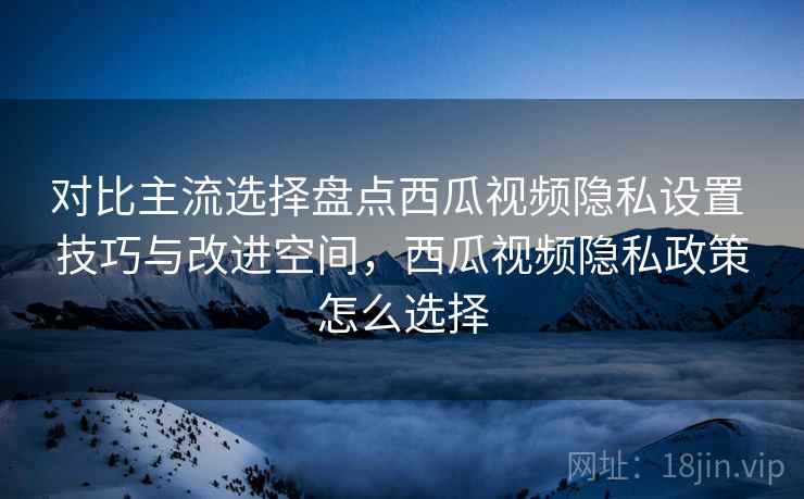 对比主流选择盘点西瓜视频隐私设置 技巧与改进空间，西瓜视频隐私政策怎么选择